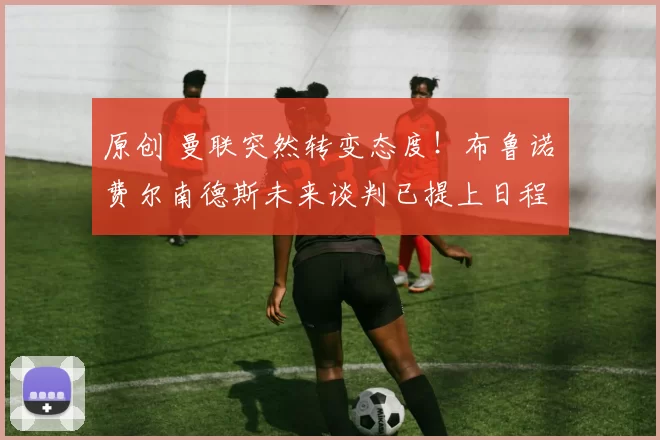 原创 曼联突然转变态度！布鲁诺・费尔南德斯未来谈判已提上日程