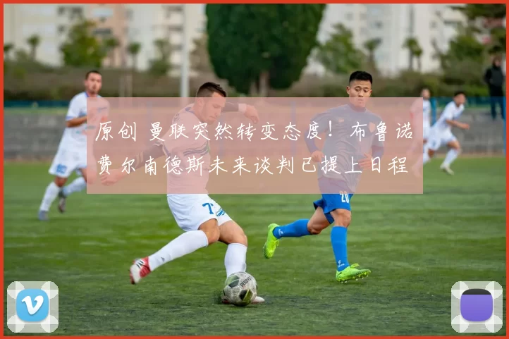 原创 曼联突然转变态度！布鲁诺・费尔南德斯未来谈判已提上日程