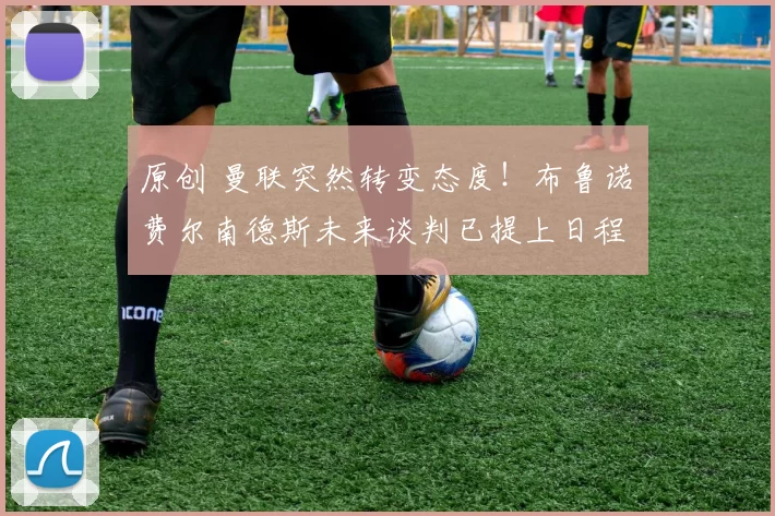 原创 曼联突然转变态度！布鲁诺・费尔南德斯未来谈判已提上日程