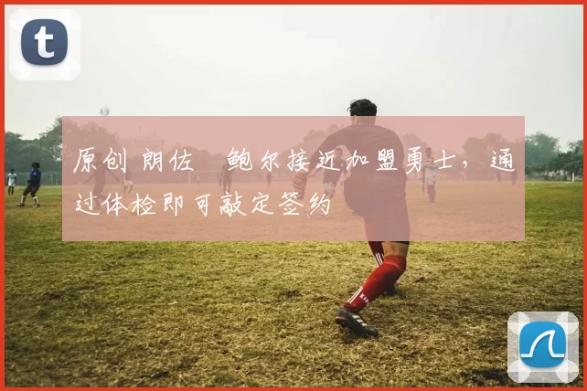 原创 朗佐・鲍尔接近加盟勇士，通过体检即可敲定签约