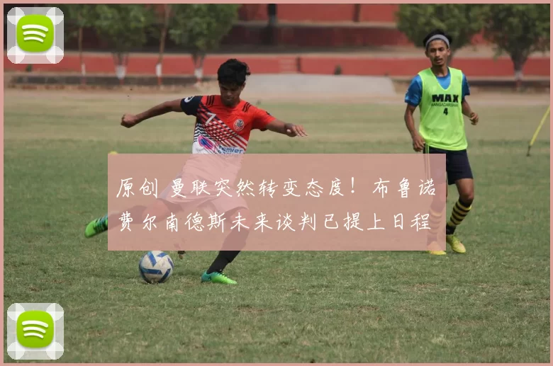 原创 曼联突然转变态度！布鲁诺・费尔南德斯未来谈判已提上日程