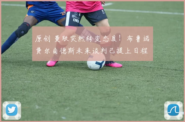 原创 曼联突然转变态度！布鲁诺・费尔南德斯未来谈判已提上日程