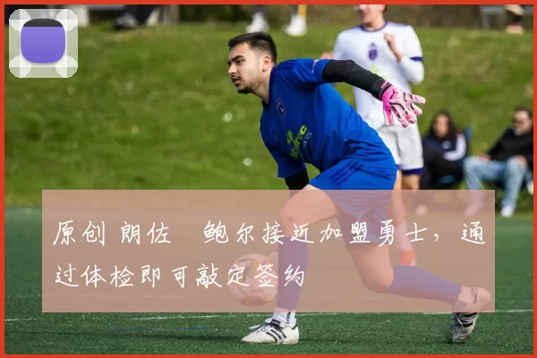 原创 朗佐・鲍尔接近加盟勇士，通过体检即可敲定签约