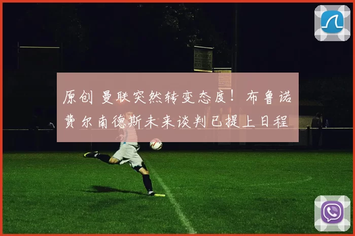 原创 曼联突然转变态度！布鲁诺・费尔南德斯未来谈判已提上日程