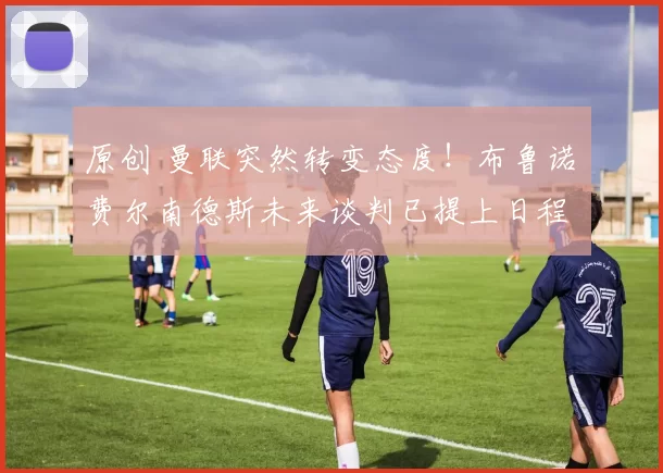 原创 曼联突然转变态度！布鲁诺・费尔南德斯未来谈判已提上日程