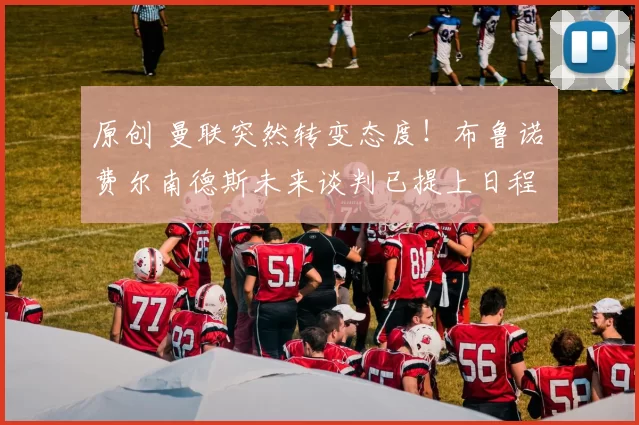 原创 曼联突然转变态度！布鲁诺・费尔南德斯未来谈判已提上日程