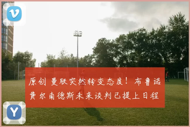 原创 曼联突然转变态度！布鲁诺・费尔南德斯未来谈判已提上日程