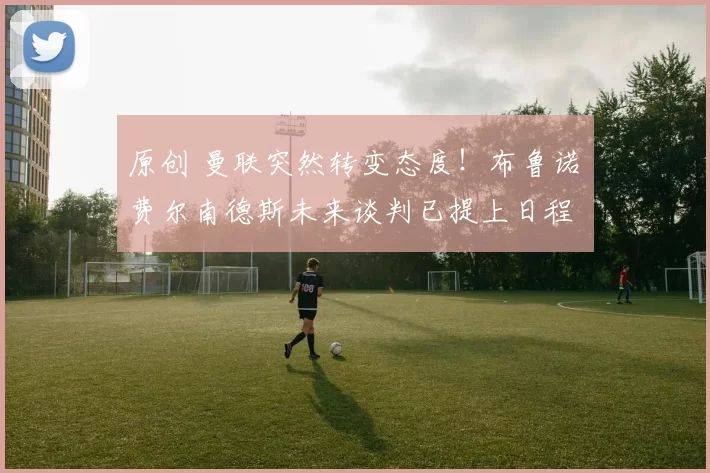 原创 曼联突然转变态度！布鲁诺・费尔南德斯未来谈判已提上日程