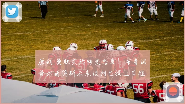 原创 曼联突然转变态度！布鲁诺・费尔南德斯未来谈判已提上日程