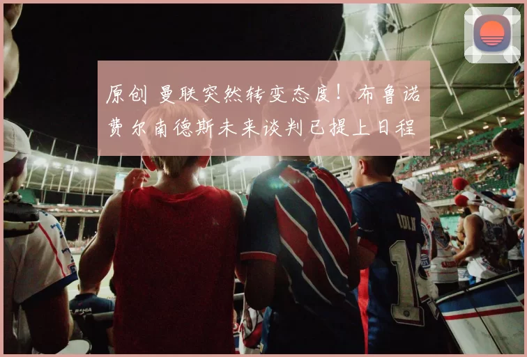 原创 曼联突然转变态度！布鲁诺・费尔南德斯未来谈判已提上日程