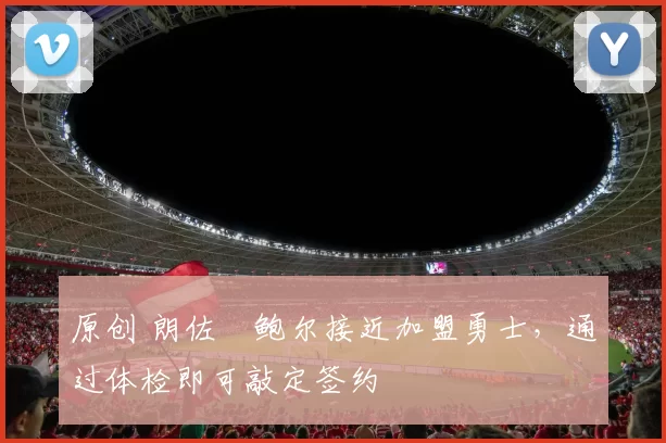 原创 朗佐・鲍尔接近加盟勇士，通过体检即可敲定签约