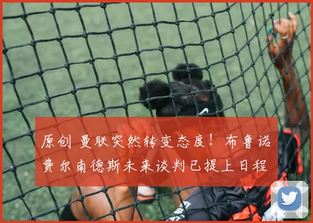 原创 曼联突然转变态度！布鲁诺・费尔南德斯未来谈判已提上日程