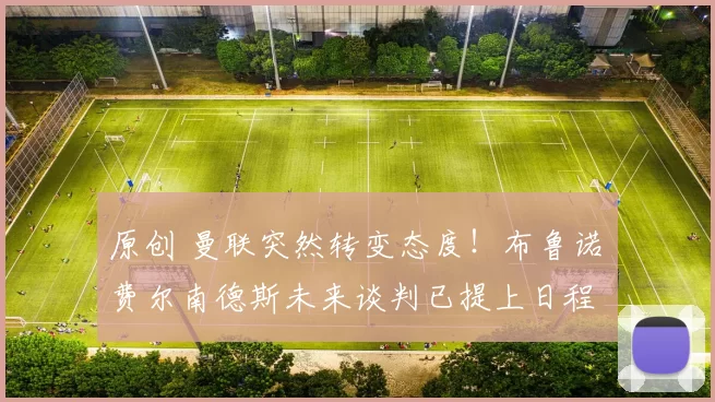 原创 曼联突然转变态度！布鲁诺・费尔南德斯未来谈判已提上日程