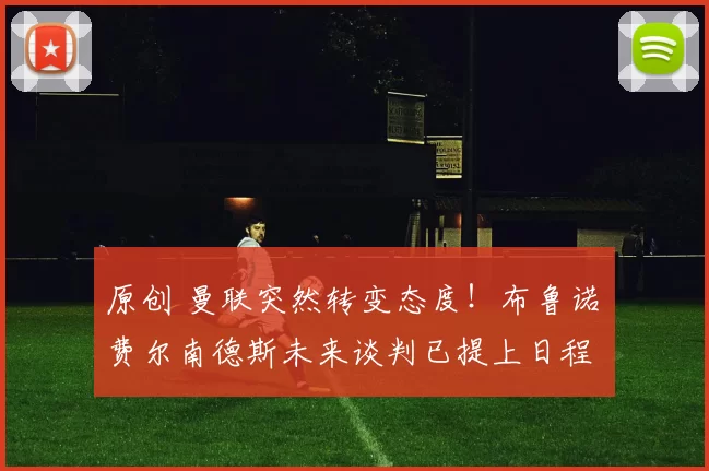 原创 曼联突然转变态度！布鲁诺・费尔南德斯未来谈判已提上日程