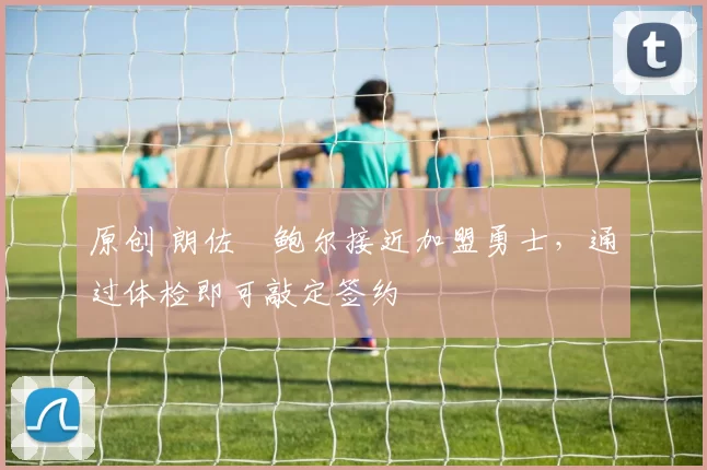 原创 朗佐・鲍尔接近加盟勇士，通过体检即可敲定签约