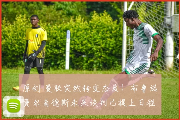 原创 曼联突然转变态度！布鲁诺・费尔南德斯未来谈判已提上日程