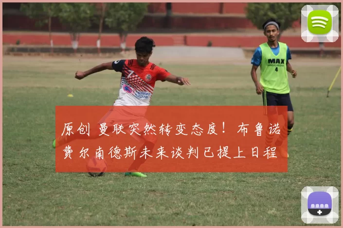 原创 曼联突然转变态度！布鲁诺・费尔南德斯未来谈判已提上日程