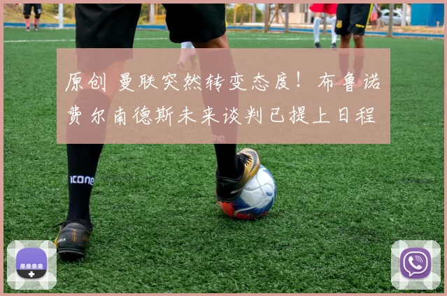 原创 曼联突然转变态度！布鲁诺・费尔南德斯未来谈判已提上日程