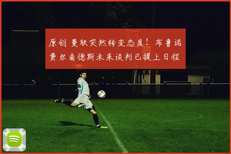 原创 曼联突然转变态度！布鲁诺・费尔南德斯未来谈判已提上日程