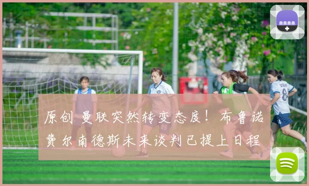 原创 曼联突然转变态度！布鲁诺・费尔南德斯未来谈判已提上日程