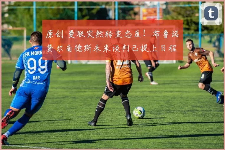 原创 曼联突然转变态度!布鲁诺・费尔南德斯未来谈判已提上日程