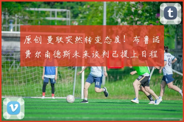 原创 曼联突然转变态度！布鲁诺・费尔南德斯未来谈判已提上日程