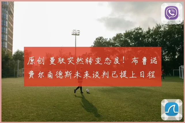 原创 曼联突然转变态度！布鲁诺・费尔南德斯未来谈判已提上日程