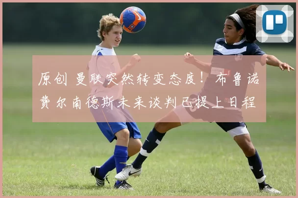 原创 曼联突然转变态度！布鲁诺・费尔南德斯未来谈判已提上日程