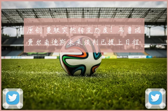 原创 曼联突然转变态度！布鲁诺・费尔南德斯未来谈判已提上日程