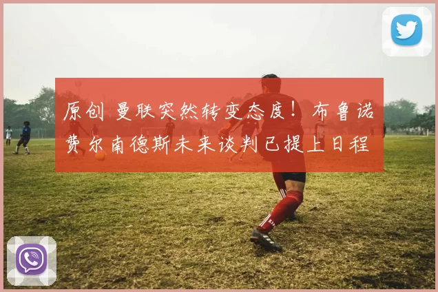 原创 曼联突然转变态度！布鲁诺・费尔南德斯未来谈判已提上日程