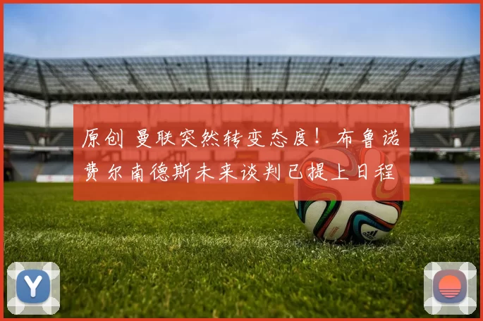 原创 曼联突然转变态度！布鲁诺・费尔南德斯未来谈判已提上日程