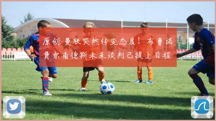 原创 曼联突然转变态度！布鲁诺・费尔南德斯未来谈判已提上日程