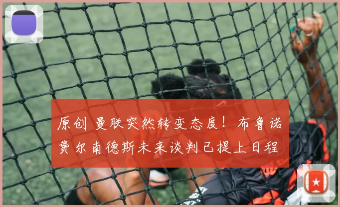 原创 曼联突然转变态度！布鲁诺・费尔南德斯未来谈判已提上日程