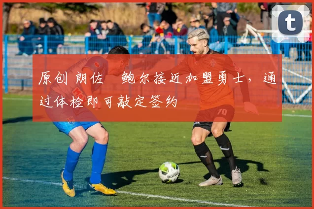 原创 朗佐・鲍尔接近加盟勇士，通过体检即可敲定签约