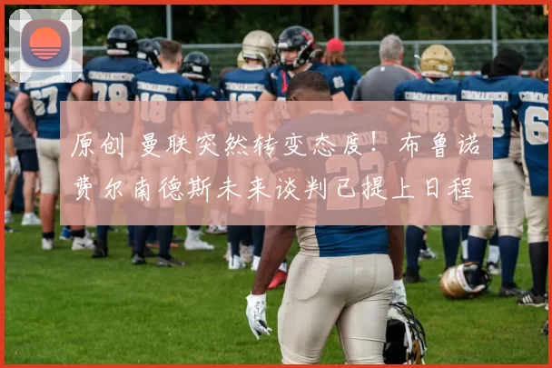 原创 曼联突然转变态度！布鲁诺・费尔南德斯未来谈判已提上日程