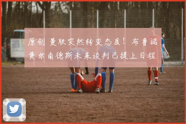 原创 曼联突然转变态度！布鲁诺・费尔南德斯未来谈判已提上日程