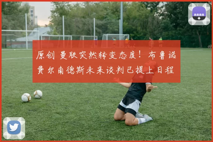 原创 曼联突然转变态度！布鲁诺・费尔南德斯未来谈判已提上日程