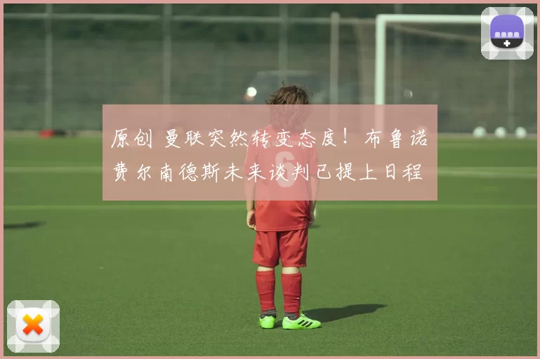 原创 曼联突然转变态度！布鲁诺・费尔南德斯未来谈判已提上日程