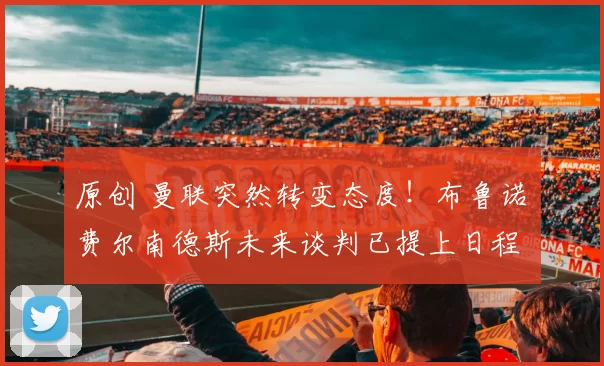 原创 曼联突然转变态度！布鲁诺・费尔南德斯未来谈判已提上日程