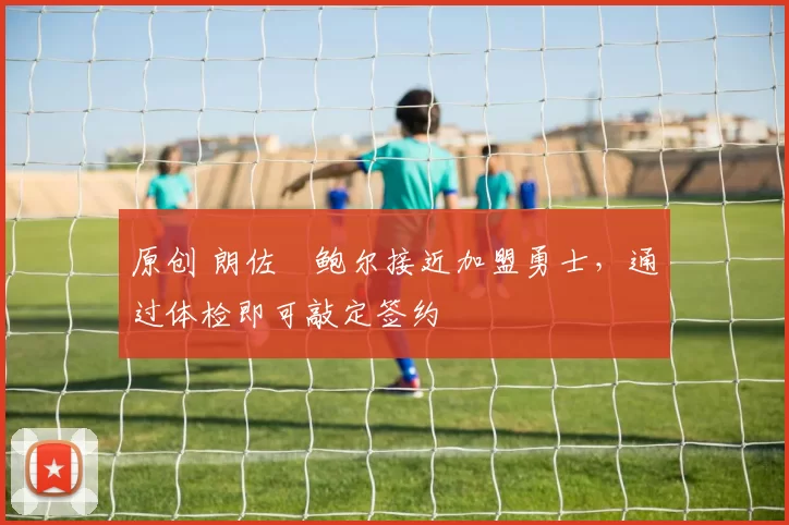 原创 朗佐・鲍尔接近加盟勇士，通过体检即可敲定签约