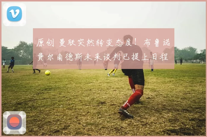 原创 曼联突然转变态度！布鲁诺・费尔南德斯未来谈判已提上日程