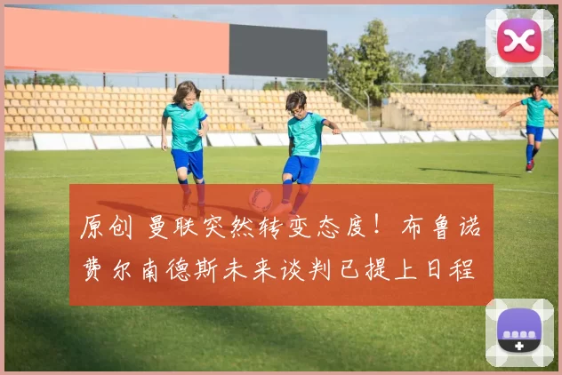 原创 曼联突然转变态度！布鲁诺・费尔南德斯未来谈判已提上日程