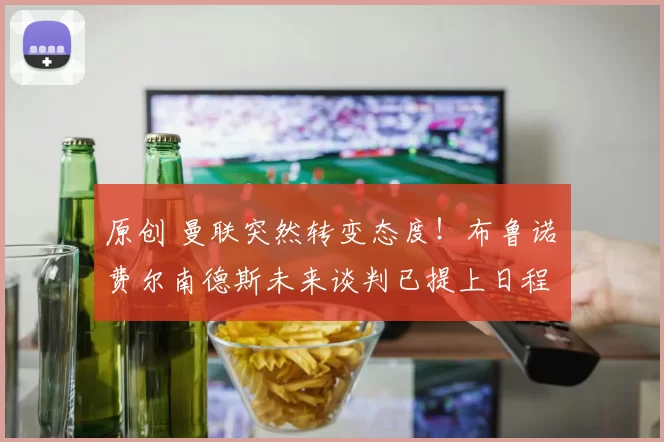 原创 曼联突然转变态度！布鲁诺・费尔南德斯未来谈判已提上日程