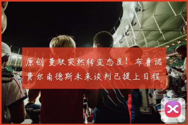 原创 曼联突然转变态度！布鲁诺・费尔南德斯未来谈判已提上日程