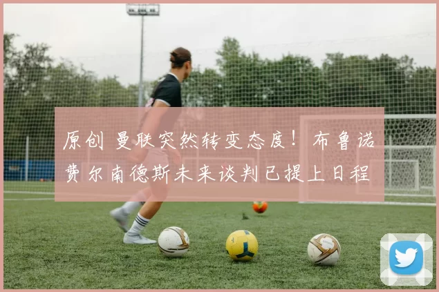 原创 曼联突然转变态度！布鲁诺・费尔南德斯未来谈判已提上日程