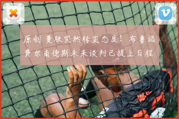 原创 曼联突然转变态度！布鲁诺・费尔南德斯未来谈判已提上日程