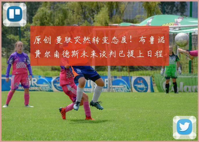 原创 曼联突然转变态度！布鲁诺・费尔南德斯未来谈判已提上日程