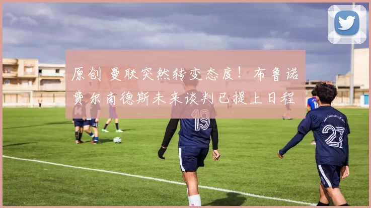 原创 曼联突然转变态度！布鲁诺・费尔南德斯未来谈判已提上日程