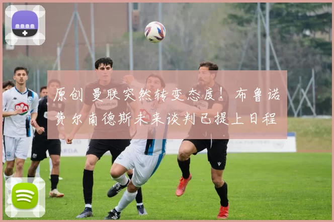 原创 曼联突然转变态度！布鲁诺・费尔南德斯未来谈判已提上日程