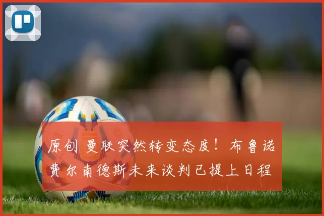 原创 曼联突然转变态度！布鲁诺・费尔南德斯未来谈判已提上日程